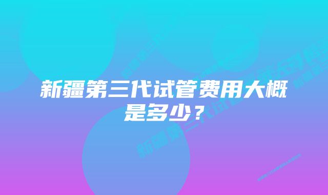 新疆第三代试管费用大概是多少？