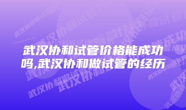 武汉协和试管价格能成功吗,武汉协和做试管的经历