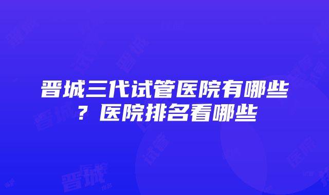 晋城三代试管医院有哪些？医院排名看哪些