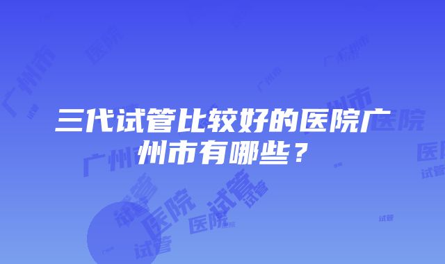 三代试管比较好的医院广州市有哪些？