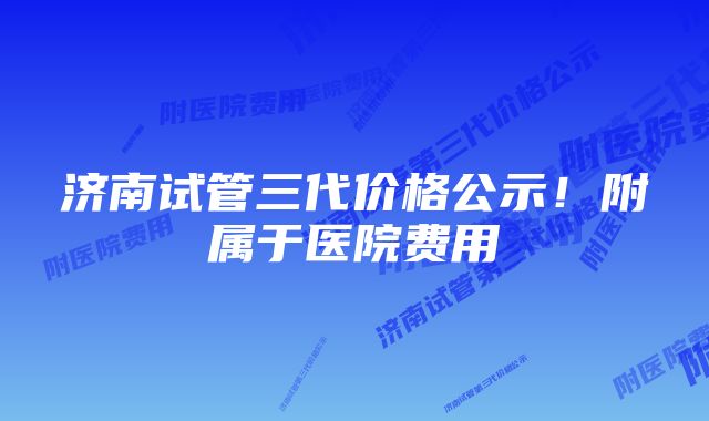 济南试管三代价格公示！附属于医院费用