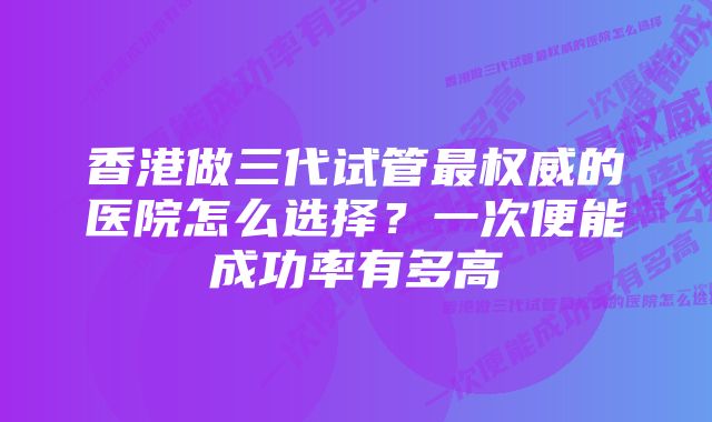 香港做三代试管最权威的医院怎么选择？一次便能成功率有多高