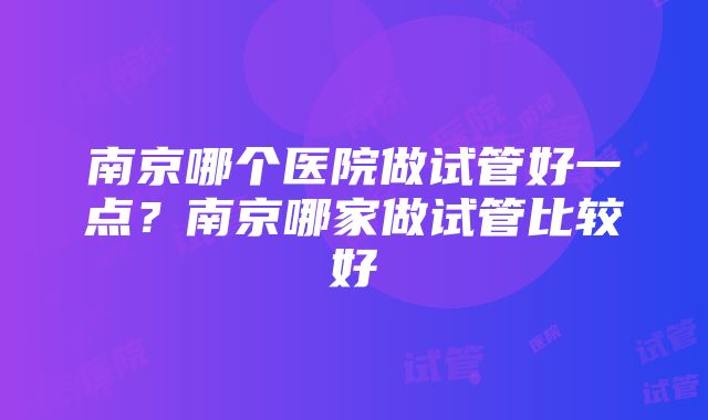 南京哪个医院做试管好一点？南京哪家做试管比较好