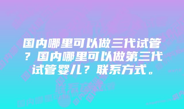 国内哪里可以做三代试管？国内哪里可以做第三代试管婴儿？联系方式。