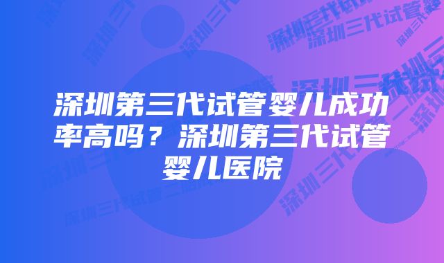 深圳第三代试管婴儿成功率高吗？深圳第三代试管婴儿医院