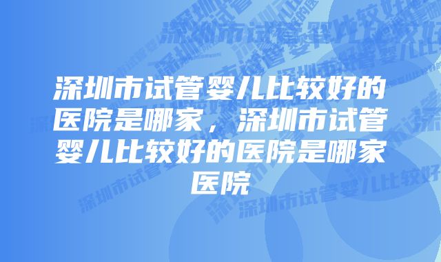 深圳市试管婴儿比较好的医院是哪家，深圳市试管婴儿比较好的医院是哪家医院