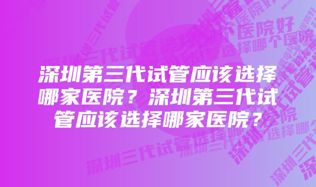 深圳第三代试管应该选择哪家医院？深圳第三代试管应该选择哪家医院？