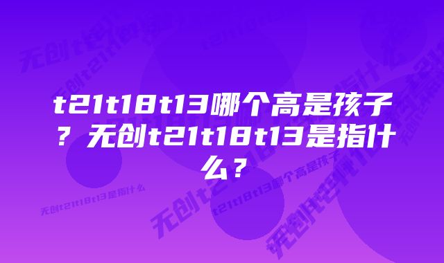 t21t18t13哪个高是孩子？无创t21t18t13是指什么？