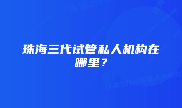 珠海三代试管私人机构在哪里？