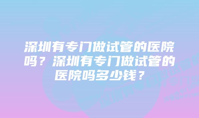 深圳有专门做试管的医院吗？深圳有专门做试管的医院吗多少钱？