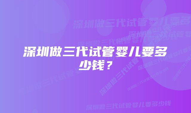 深圳做三代试管婴儿要多少钱？