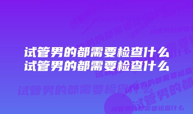 试管男的都需要检查什么试管男的都需要检查什么