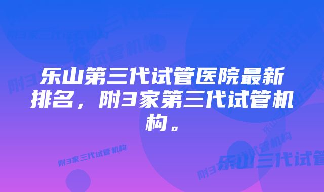 乐山第三代试管医院最新排名，附3家第三代试管机构。