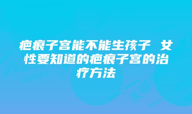 疤痕子宫能不能生孩子 女性要知道的疤痕子宫的治疗方法