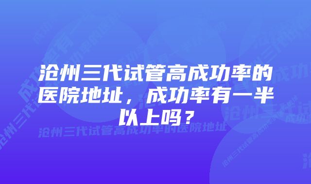 沧州三代试管高成功率的医院地址，成功率有一半以上吗？