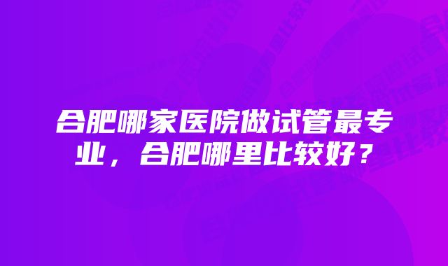 合肥哪家医院做试管最专业，合肥哪里比较好？