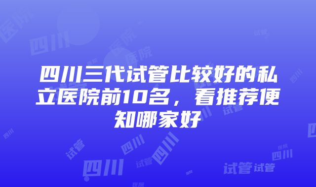 四川三代试管比较好的私立医院前10名，看推荐便知哪家好