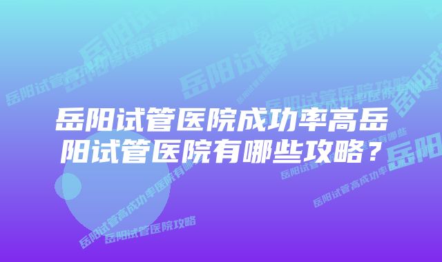 岳阳试管医院成功率高岳阳试管医院有哪些攻略？