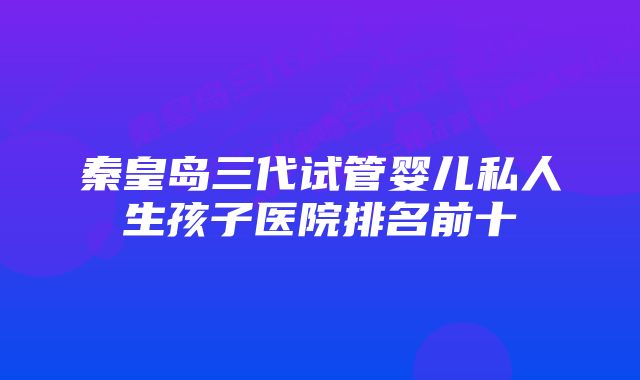 秦皇岛三代试管婴儿私人生孩子医院排名前十