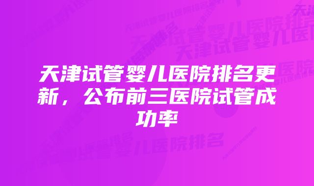 天津试管婴儿医院排名更新，公布前三医院试管成功率