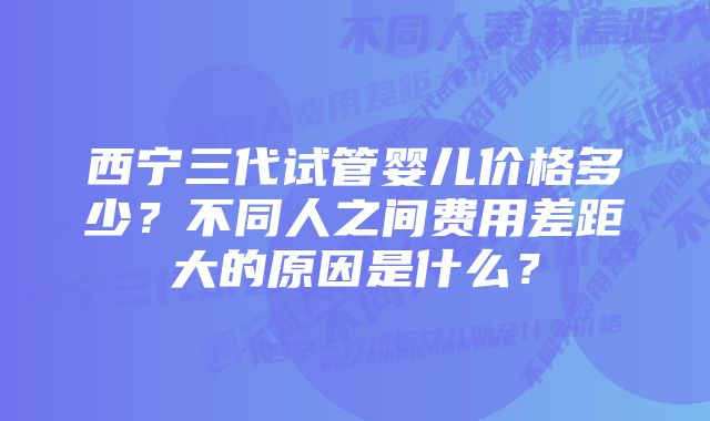 西宁三代试管婴儿价格多少？不同人之间费用差距大的原因是什么？