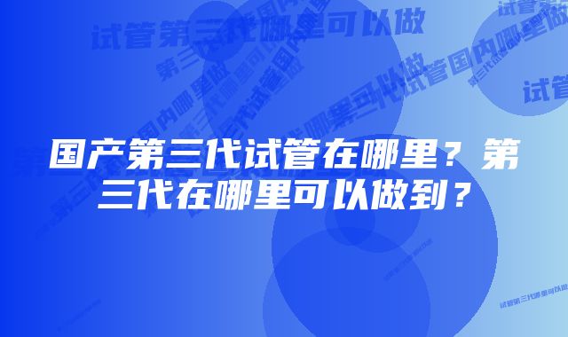 国产第三代试管在哪里？第三代在哪里可以做到？