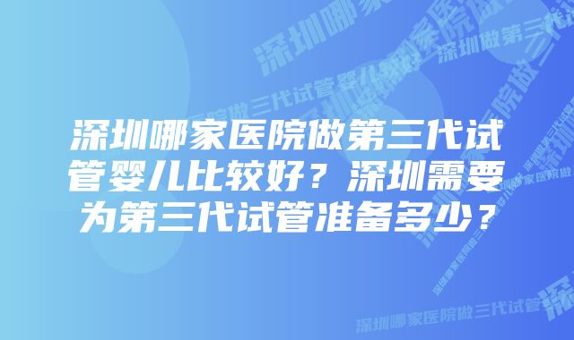 深圳哪家医院做第三代试管婴儿比较好？深圳需要为第三代试管准备多少？