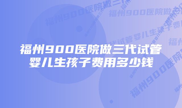 福州900医院做三代试管婴儿生孩子费用多少钱