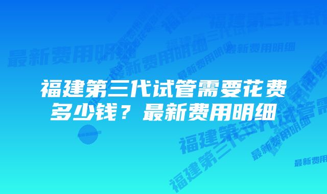 福建第三代试管需要花费多少钱？最新费用明细