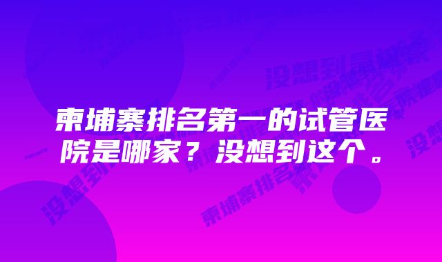 柬埔寨排名第一的试管医院是哪家？没想到这个。