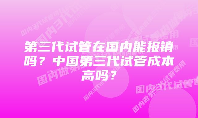 第三代试管在国内能报销吗？中国第三代试管成本高吗？