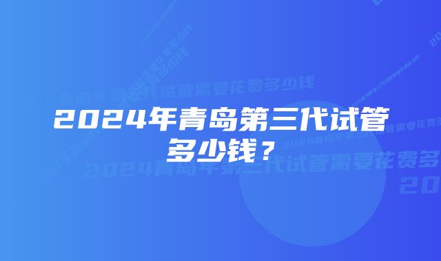 2024年青岛第三代试管多少钱？