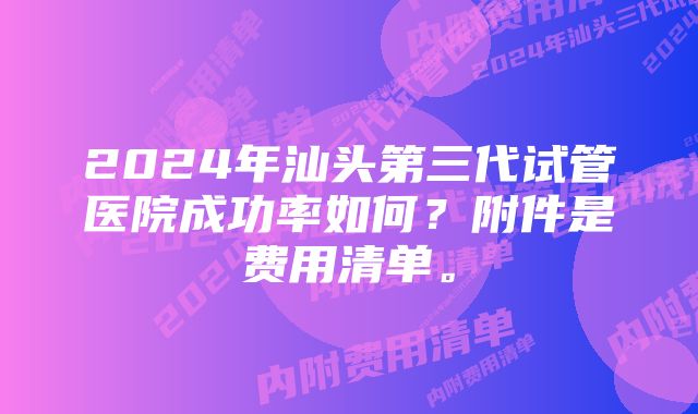 2024年汕头第三代试管医院成功率如何？附件是费用清单。