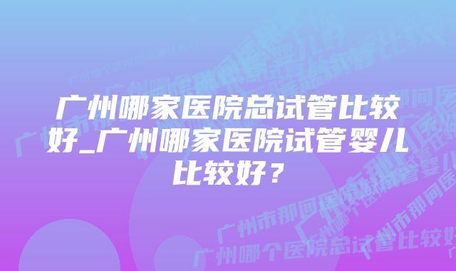 广州哪家医院总试管比较好_广州哪家医院试管婴儿比较好？