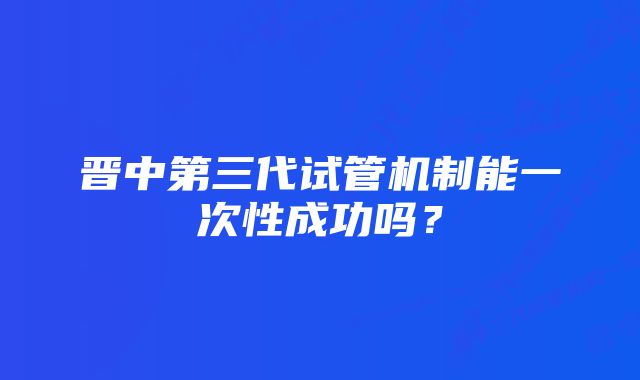 晋中第三代试管机制能一次性成功吗？