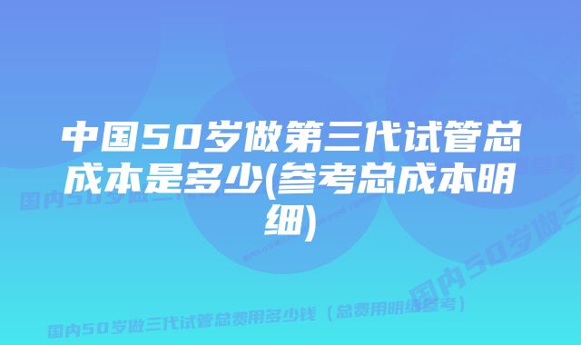 中国50岁做第三代试管总成本是多少(参考总成本明细)