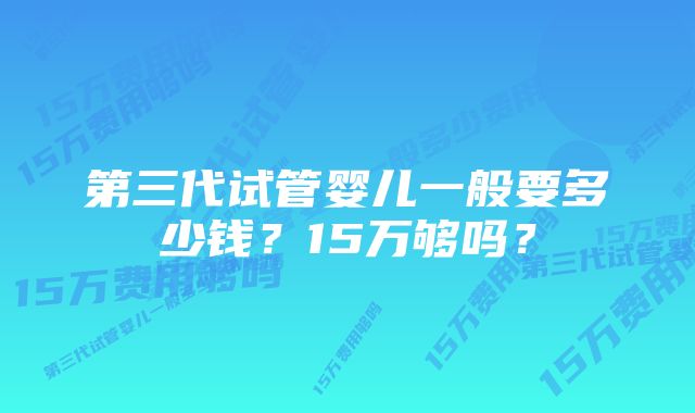 第三代试管婴儿一般要多少钱？15万够吗？