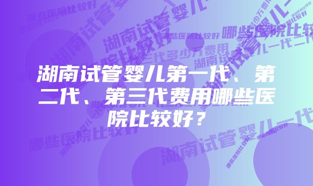 湖南试管婴儿第一代、第二代、第三代费用哪些医院比较好？