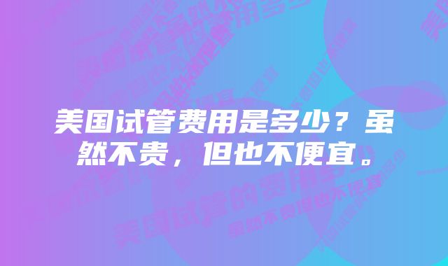 美国试管费用是多少？虽然不贵，但也不便宜。