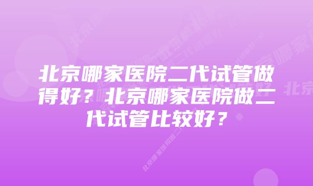 北京哪家医院二代试管做得好？北京哪家医院做二代试管比较好？