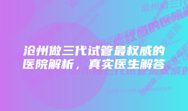 沧州做三代试管最权威的医院解析，真实医生解答