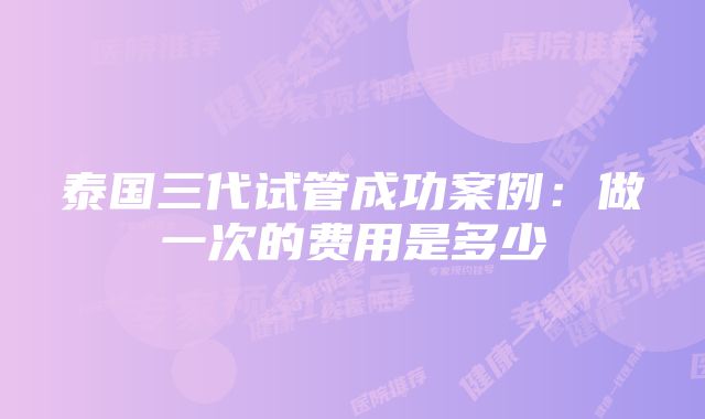 泰国三代试管成功案例：做一次的费用是多少