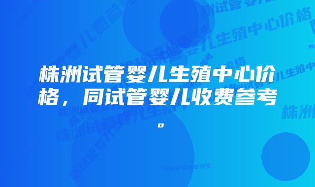 株洲试管婴儿生殖中心价格，同试管婴儿收费参考。