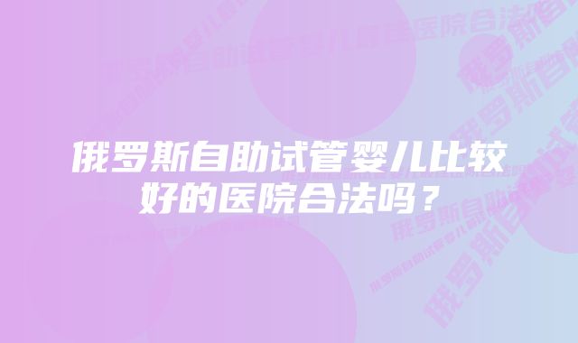 俄罗斯自助试管婴儿比较好的医院合法吗？