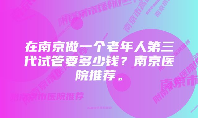 在南京做一个老年人第三代试管要多少钱？南京医院推荐。