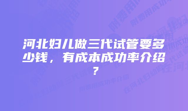 河北妇儿做三代试管要多少钱，有成本成功率介绍？