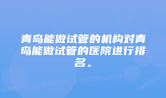 青岛能做试管的机构对青岛能做试管的医院进行排名。