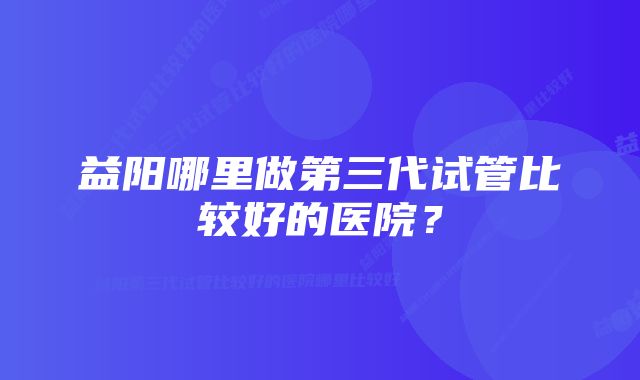 益阳哪里做第三代试管比较好的医院？