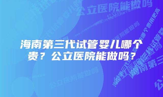 海南第三代试管婴儿哪个贵？公立医院能做吗？