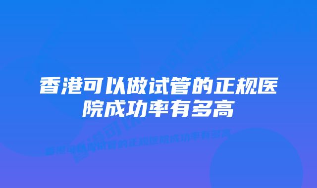 香港可以做试管的正规医院成功率有多高